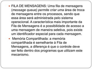 FILA DE MENSAGENS: Uma fila de mensagens (messagequeue) permite criar uma área de troca de mensagens entre os processos, sendo que essa área será administrada pelo sistema operacional. A característica mais importante da Fila de Mensagens é a possibilidade de acesso a uma mensagem de maneira seletiva, pois existe um identificador especial para cada mensagem. Memória Compartilhada: a memória compartilhada é semelhante à Fila de Mensagens, a diferença é que o controle deve ser feito dentro dos programas que utilizam este mecanismo.