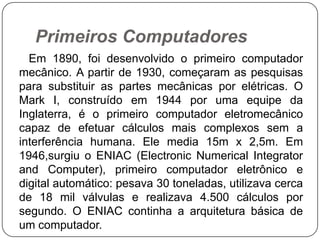 Primeiros Computadores      Em 1890, foi desenvolvido o primeiro computador mecânico. A partir de 1930, começaram as pesquisas para substituir as partes mecânicas por elétricas. O Mark I, construído em 1944 por uma equipe da Inglaterra, é o primeiro computador eletromecânico capaz de efetuar cálculos mais complexos sem a interferência humana. Ele media 15m x 2,5m. Em 1946,surgiu o ENIAC (ElectronicNumericalIntegratorandComputer), primeiro computador eletrônico e digital automático: pesava 30 toneladas, utilizava cerca de 18 mil válvulas e realizava 4.500 cálculos por segundo. O ENIAC continha a arquitetura básica de um computador. 