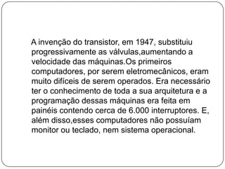    A invenção do transistor, em 1947, substituiu progressivamente as válvulas,aumentando a velocidade das máquinas.Os primeiros computadores, por serem eletromecânicos, eram muito difíceis de serem operados. Era necessário ter o conhecimento de toda a sua arquitetura e a programação dessas máquinas era feita em painéis contendo cerca de 6.000 interruptores. E, além disso,esses computadores não possuíam monitor ou teclado, nem sistema operacional.