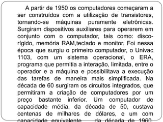         A partir de 1950 os computadores começaram a ser construídos com a utilização de transistores, tornando-se máquinas puramente eletrônicas. Surgiram dispositivos auxiliares para operarem em conjunto com o computador, tais como: disco-rígido, memória RAM,teclado e monitor. Foi nessa época que surgiu o primeiro computador, o Univac 1103, com um sistema operacional, o ERA, programa que permitia a interação, limitada, entre o operador e a máquina e possibilitava a execução das tarefas de maneira mais simplificada. Na década de 60 surgiram os circuitos integrados, que permitiram a criação de computadores por um preço bastante inferior. Um computador de capacidade média, da década de 50, custava centenas de milhares de dólares, e um com capacidade equivalente,   da década de 1960, podia ser comprado por cerca de 20.000 dólares. 