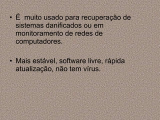 É  muito usado para recuperação de sistemas danificados ou em monitoramento de redes de computadores. Mais estável, software livre, rápida atualização, não tem vírus. 
