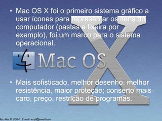Mac OS X foi o primeiro sistema gráfico a usar ícones para representar os itens do computador (pastas e lixeira por exemplo), foi um marco para o sistema operacional. Mais sofisticado, melhor desenho, melhor resistência, maior proteção; conserto mais caro, preço, restrição de programas.  
