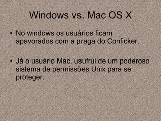 Windows vs. Mac OS X No windows os usuários ficam  apavorados com a praga do Conficker. Já o usuário Mac, usufrui de um poderoso sistema de permissões Unix para se proteger.  