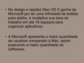 No design e rapidez Mac OS X ganha da Microsoft por ter uma infinidade de botões para atalho, e multiplica sua área de trabalho em até 16 espaços para organizar aplicativos. A Microsoft apresenta a maior quantidade de usuários comparado à Mac, assim possuindo a maior quantidade de softwares. 