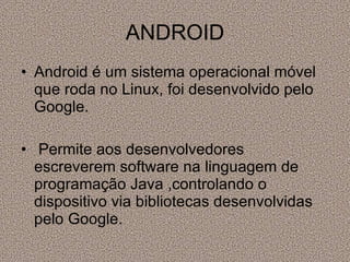 ANDROID Android é um sistema operacional móvel que roda no Linux, foi desenvolvido pelo Google. Permite aos desenvolvedores escreverem software na linguagem de programação Java ,controlando o dispositivo via bibliotecas desenvolvidas pelo Google. 