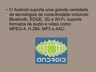 O Android suporta uma grande variedade de tecnologias de conectividade incluindo Bluetooth, EDGE, 3G e Wi-Fi, suporta formatos de áudio e vídeo como: MPEG-4, H.264, MP3 e AAC. 