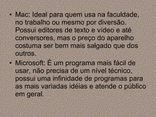 Mac: Ideal para quem usa na faculdade, no trabalho ou mesmo por diversão. Possui editores de texto e vídeo e até conversores, mas o preço do aparelho costuma ser bem mais salgado que dos outros. Microsoft: É um programa mais fácil de usar, não precisa de um nível técnico, possui uma infinidade de programas para as mais variadas idéias e atende o público em geral. 