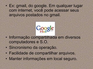 Ex: gmail, do google. Em qualquer lugar com internet, você pode acessar seus arquivos postados no gmail.  Informação compartilhada em diversos computadores e S.O. Sincronismo da operação. Facilidade de compartilhar arquivos. Manter informações em local seguro. 