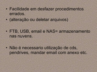 Facilidade em desfazer procedimentos errados. (alteração ou deletar arquivos) FTB, USB, email e NAS= armazenamento nas nuvens. Não é necessario utilização de cds, pendrives, mandar email com anexo etc. 