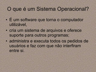O que é um Sistema Operacional? É um software que torna o computador utilizável,  cria um sistema de arquivos e oferece suporte para outros programas; administra e executa todos os pedidos de usuários e faz com que não interfiram entre si. 