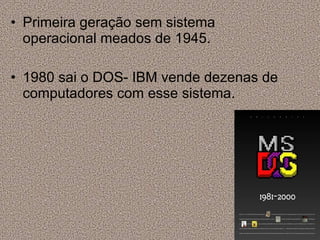 Primeira geração sem sistema operacional meados de 1945. 1980 sai o DOS- IBM vende dezenas de computadores com esse sistema. 