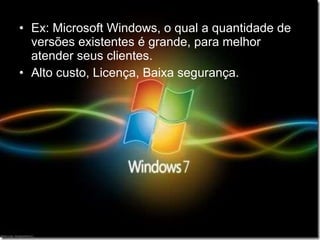 Ex: Microsoft Windows, o qual a quantidade de versões existentes é grande, para melhor atender seus clientes. Alto custo, Licença, Baixa segurança. 
