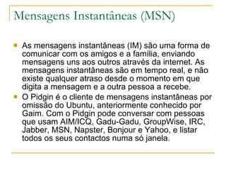 Mensagens Instantâneas (MSN) As mensagens instantâneas (IM) são uma forma de comunicar com os amigos e a família, enviando mensagens uns aos outros através da internet. As mensagens instantâneas são em tempo real, e não existe qualquer atraso desde o momento em que digita a mensagem e a outra pessoa a recebe. O Pidgin é o cliente de mensagens instantâneas por omissão do Ubuntu, anteriormente conhecido por Gaim. Com o Pidgin pode conversar com pessoas que usam AIM/ICQ, Gadu-Gadu, GroupWise, IRC, Jabber, MSN, Napster, Bonjour e Yahoo, e listar todos os seus contactos numa só janela. 