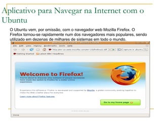 Aplicativo para Navegar na Internet com o Ubuntu O Ubuntu vem, por omissão, com o navegador web Mozilla Firefox. O Firefox tornou-se rapidamente num dos navegadores mais populares, sendo utilizado em dezenas de milhares de sistemas em todo o mundo. 
