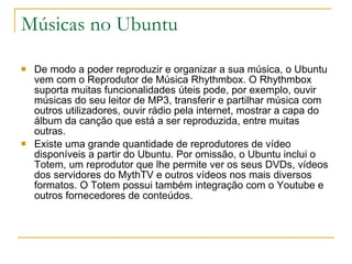 Músicas no Ubuntu De modo a poder reproduzir e organizar a sua música, o Ubuntu vem com o Reprodutor de Música Rhythmbox. O Rhythmbox suporta muitas funcionalidades úteis pode, por exemplo, ouvir músicas do seu leitor de MP3, transferir e partilhar música com outros utilizadores, ouvir rádio pela internet, mostrar a capa do álbum da canção que está a ser reproduzida, entre muitas outras. Existe uma grande quantidade de reprodutores de vídeo disponíveis a partir do Ubuntu. Por omissão, o Ubuntu inclui o Totem, um reprodutor que lhe permite ver os seus DVDs, vídeos dos servidores do MythTV e outros vídeos nos mais diversos formatos. O Totem possui também integração com o Youtube e outros fornecedores de conteúdos. 