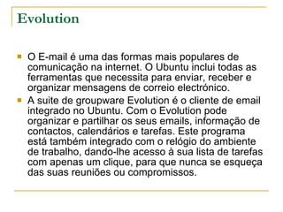 Evolution O E-mail é uma das formas mais populares de comunicação na internet. O Ubuntu inclui todas as ferramentas que necessita para enviar, receber e organizar mensagens de correio electrónico. A suite de groupware Evolution é o cliente de email integrado no Ubuntu. Com o Evolution pode organizar e partilhar os seus emails, informação de contactos, calendários e tarefas. Este programa está também integrado com o relógio do ambiente de trabalho, dando-lhe acesso à sua lista de tarefas com apenas um clique, para que nunca se esqueça das suas reuniões ou compromissos. 