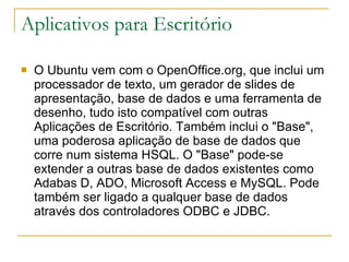 Aplicativos para Escritório O Ubuntu vem com o OpenOffice.org, que inclui um processador de texto, um gerador de slides de apresentação, base de dados e uma ferramenta de desenho, tudo isto compatível com outras Aplicações de Escritório. Também inclui o "Base", uma poderosa aplicação de base de dados que corre num sistema HSQL. O "Base" pode-se extender a outras base de dados existentes como Adabas D, ADO, Microsoft Access e MySQL. Pode também ser ligado a qualquer base de dados através dos controladores ODBC e JDBC. 