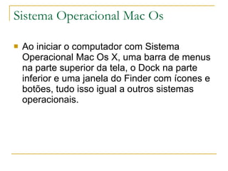 Sistema Operacional Mac Os Ao iniciar o computador com Sistema Operacional Mac Os X, uma barra de menus na parte superior da tela, o Dock na parte inferior e uma janela do Finder com ícones e botões, tudo isso igual a outros sistemas operacionais. 