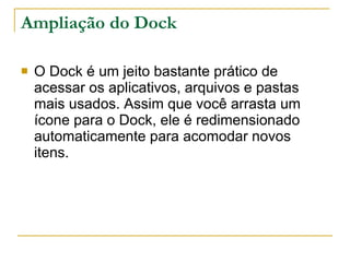 Ampliação do Dock O Dock é um jeito bastante prático de acessar os aplicativos, arquivos e pastas mais usados. Assim que você arrasta um ícone para o Dock, ele é redimensionado automaticamente para acomodar novos itens.  