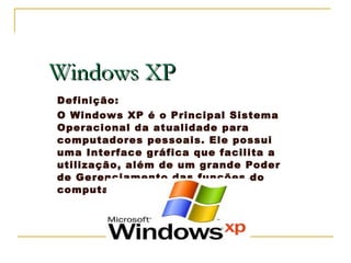 Windows XP Definição:  O Windows XP é o Principal Sistema Operacional da atualidade para computadores pessoais. Ele possui uma Interface gráfica que facilita a utilização, além de um grande Poder de Gerenciamento das funções do computador. 