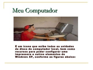 Meu Computador É um ícone que exibe todas as unidades de disco do computador local, bem como recursos para poder configurar uma impressora e outros elementos do Windows XP, conforme as figuras abaixo: 