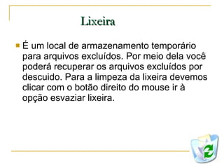Lixeira É um local de armazenamento temporário para arquivos excluídos. Por meio dela você poderá recuperar os arquivos excluídos por descuido. Para a limpeza da lixeira devemos clicar com o botão direito do mouse ir à opção esvaziar lixeira.  