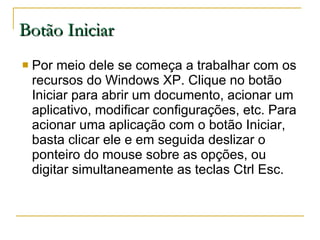 Botão Iniciar Por meio dele se começa a trabalhar com os recursos do Windows XP. Clique no botão Iniciar para abrir um documento, acionar um aplicativo, modificar configurações, etc. Para acionar uma aplicação com o botão Iniciar, basta clicar ele e em seguida deslizar o ponteiro do mouse sobre as opções, ou digitar simultaneamente as teclas Ctrl Esc. 