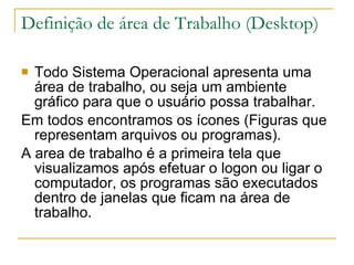 Definição de área de Trabalho (Desktop) Todo Sistema Operacional apresenta uma área de trabalho, ou seja um ambiente gráfico para que o usuário possa trabalhar. Em todos encontramos os ícones (Figuras que representam arquivos ou programas). A area de trabalho é a primeira tela que visualizamos após efetuar o logon ou ligar o computador, os programas são executados dentro de janelas que ficam na área de trabalho.  