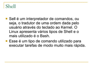 Shell Sell é um interpretador de comandos, ou seja, o tradutor de uma ordem dada pelo usuário através do teclado ao Kernel. O Linux apresenta vários tipos de Shell e o mais utilizado é o Bash.  Esse é um tipo de comando utilizado para executar tarefas de modo muito mais rápida. 