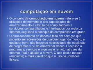  O conceito de computação em nuvem refere-se à
  utilização da memória e das capacidades de
  armazenamento e cálculo de computadores e
  servidores compartilhados e interligados por meio da
  Internet, seguindo o princípio da computação em grade
 O armazenamento de dados é feito em serviços que
  poderão ser acessados de qualquer lugar do mundo, a
  qualquer hora, não havendo necessidade de instalação
  de programas x ou de armazenar dados. O acesso a
  programas, serviços e arquivos é remoto, através da
  Internet - daí a alusão à nuvem. O uso desse modelo
  (ambiente) é mais viável do que o uso de unidades
  físicas.
 