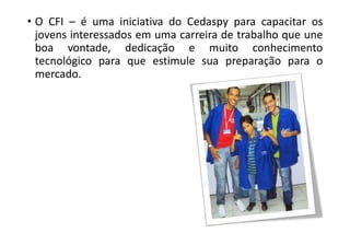 • O CFI – é uma iniciativa do Cedaspy para capacitar os
jovens interessados em uma carreira de trabalho que une
boa vontade, dedicação e muito conhecimento
tecnológico para que estimule sua preparação para o
mercado.

 