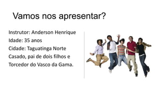 Vamos nos apresentar?
Instrutor: Anderson Henrique
Idade: 35 anos
Cidade: Taguatinga Norte
Casado, pai de dois filhos e
Torcedor do Vasco da Gama.

 