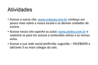 Atividades
• Acesse o nosso site: www.cedaspy.com.br conheça um
pouco mais sobre a nossa escola e as demais unidades de
ensino.
• Acesse nosso site suporte as aulas: www.atebra.com.br e
cadastre-se para ter acesso a conteúdos extras e as nossas
aulas.
• Acesse a sua rede social preferida: sugestão – FACEBOOK e
adicione 3 ou mais colegas da sala.

 