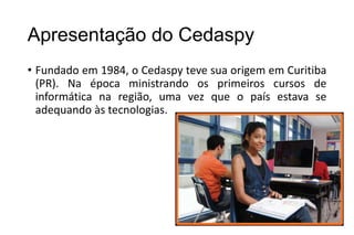 Apresentação do Cedaspy
• Fundado em 1984, o Cedaspy teve sua origem em Curitiba
(PR). Na época ministrando os primeiros cursos de
informática na região, uma vez que o país estava se
adequando às tecnologias.

 