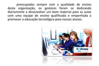 preocupados sempre com a qualidade de ensino
desta organização, os gestores foram se dedicando
diariamente a desenvolver um bom material para as aulas
com uma equipe de ensino qualificada e empenhada a
promover a educação tecnológica para nossos alunos.

 