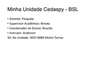 Minha Unidade Cedaspy - BSL
• Gerente: Pasquale
• Supervisor Acadêmico: Renata
• Coordenador de Ensino: Ricardo
• Instrutor: Anderson
Tel. Da Unidade: 3037-8089 Minha Turma:

 