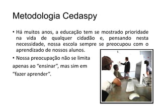 Metodologia Cedaspy
• Há muitos anos, a educação tem se mostrado prioridade
na vida de qualquer cidadão e, pensando nesta
necessidade, nossa escola sempre se preocupou com o
aprendizado de nossos alunos.
• Nossa preocupação não se limita
apenas ao “ensinar”, mas sim em
“fazer aprender”.

 
