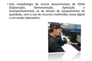 • Esta metodologia de ensino denominamos de EDAA
(Explanação,
Demonstração,
Aplicação
e
Acompanhamento), se dá através de equipamentos de
qualidade, com o uso de recursos multimídia, lousa digital
e um amplo laboratório.

 