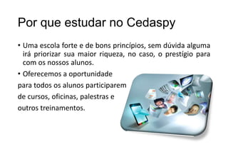 Por que estudar no Cedaspy
• Uma escola forte e de bons princípios, sem dúvida alguma
irá priorizar sua maior riqueza, no caso, o prestígio para
com os nossos alunos.
• Oferecemos a oportunidade
para todos os alunos participarem
de cursos, oficinas, palestras e
outros treinamentos.

 