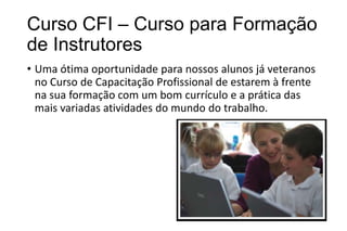 Curso CFI – Curso para Formação
de Instrutores
• Uma ótima oportunidade para nossos alunos já veteranos
no Curso de Capacitação Profissional de estarem à frente
na sua formação com um bom currículo e a prática das
mais variadas atividades do mundo do trabalho.

 
