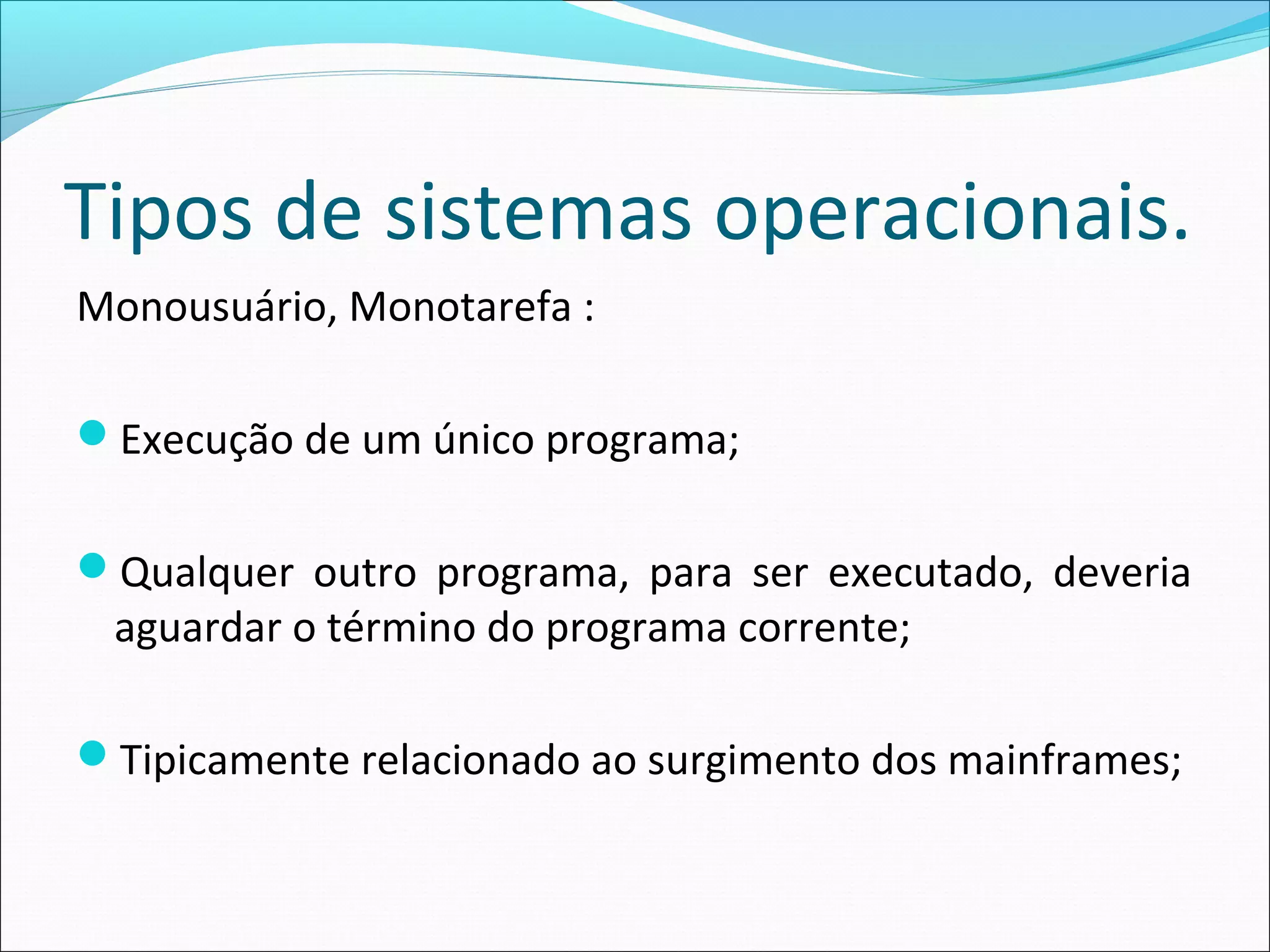 Tipos de sistemas operacionais.
Monousuário, Monotarefa :
Execução de um único programa;
Qualquer outro programa, para ser executado, deveria
aguardar o término do programa corrente;
Tipicamente relacionado ao surgimento dos mainframes;
 