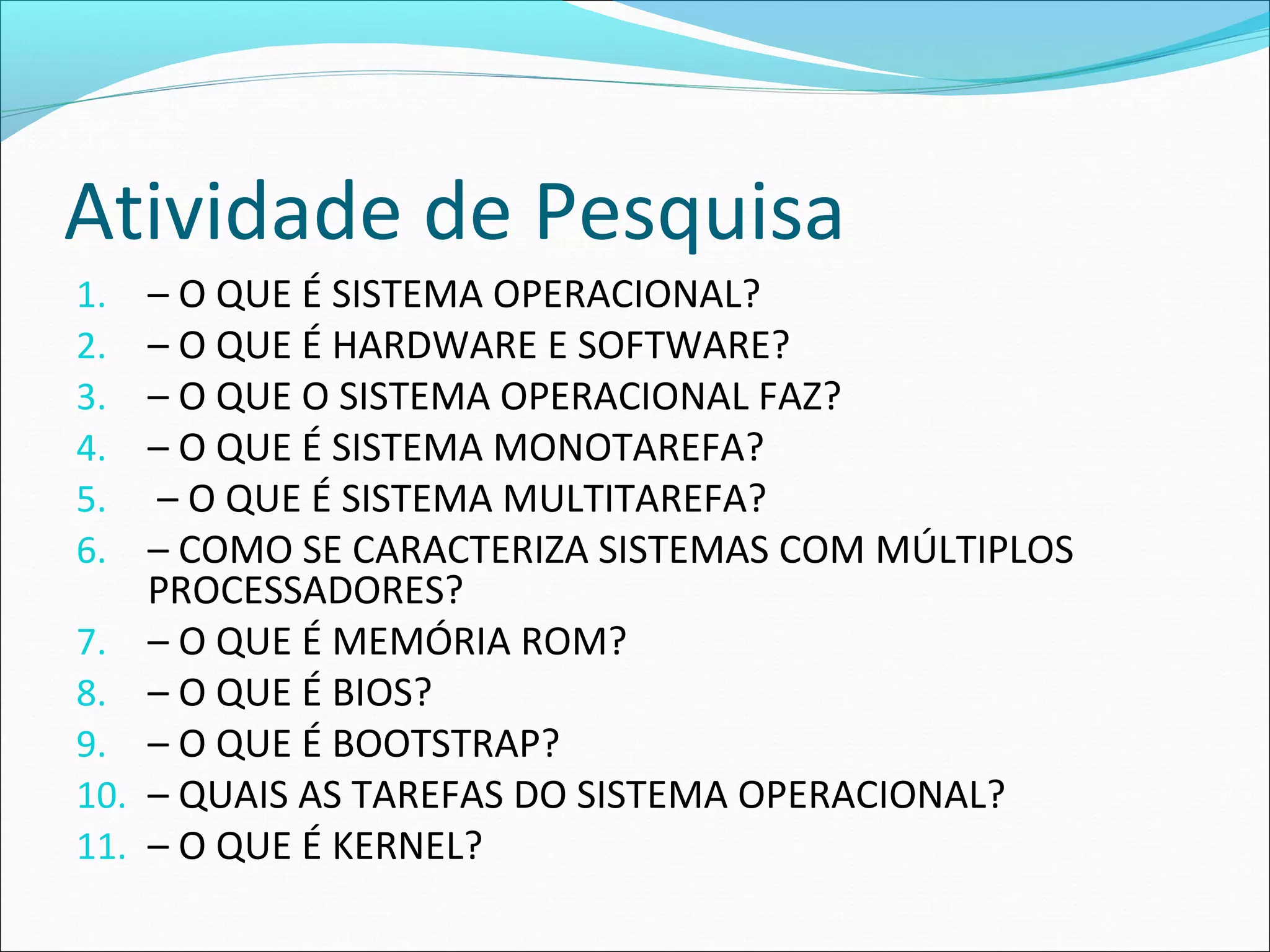 Atividade de Pesquisa
1. – O QUE É SISTEMA OPERACIONAL?
2. – O QUE É HARDWARE E SOFTWARE?
3. – O QUE O SISTEMA OPERACIONAL FAZ?
4. – O QUE É SISTEMA MONOTAREFA?
5. – O QUE É SISTEMA MULTITAREFA?
6. – COMO SE CARACTERIZA SISTEMAS COM MÚLTIPLOS
PROCESSADORES?
7. – O QUE É MEMÓRIA ROM?
8. – O QUE É BIOS?
9. – O QUE É BOOTSTRAP?
10. – QUAIS AS TAREFAS DO SISTEMA OPERACIONAL?
11. – O QUE É KERNEL?
 