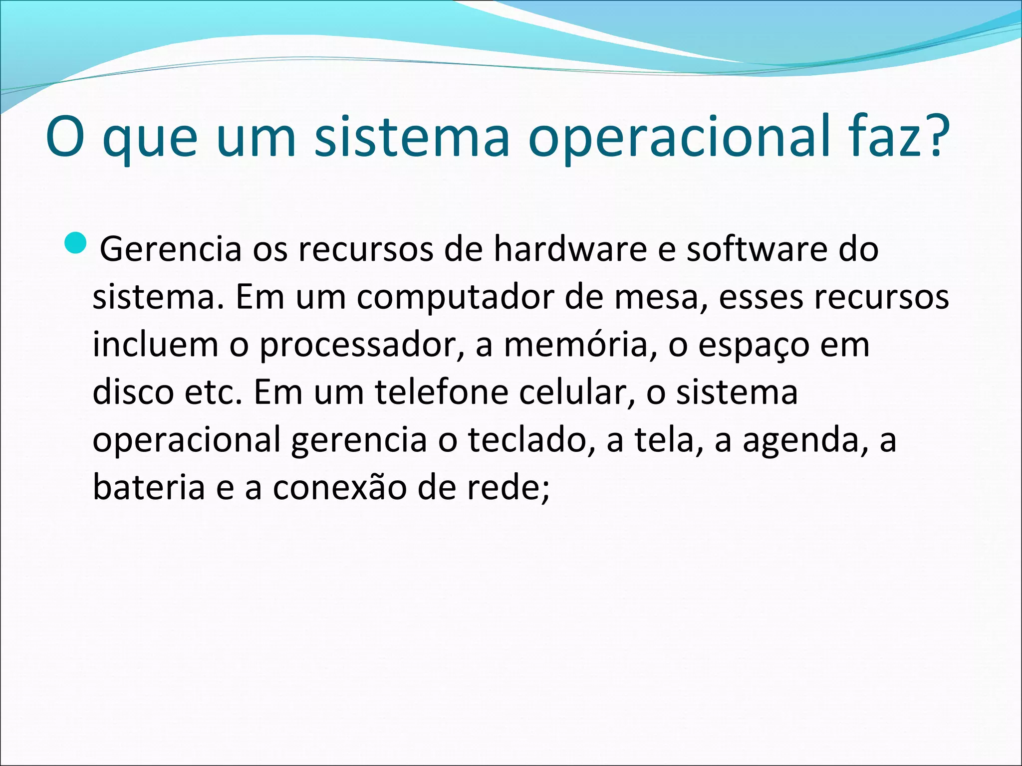 O que um sistema operacional faz?
Gerencia os recursos de hardware e software do
sistema. Em um computador de mesa, esses recursos
incluem o processador, a memória, o espaço em
disco etc. Em um telefone celular, o sistema
operacional gerencia o teclado, a tela, a agenda, a
bateria e a conexão de rede;
 