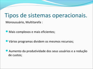 Tipos de sistemas operacionais.
Monousuário, Multitarefa :
Mais complexos e mais eficientes;
Vários programas dividem os mesmos recursos;
Aumento da produtividade dos seus usuários e a redução
de custos;
 
