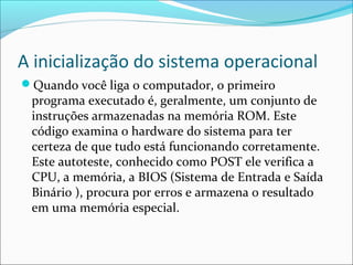 A inicialização do sistema operacional
Quando você liga o computador, o primeiro
programa executado é, geralmente, um conjunto de
instruções armazenadas na memória ROM. Este
código examina o hardware do sistema para ter
certeza de que tudo está funcionando corretamente.
Este autoteste, conhecido como POST ele verifica a
CPU, a memória, a BIOS (Sistema de Entrada e Saída
Binário ), procura por erros e armazena o resultado
em uma memória especial.
 