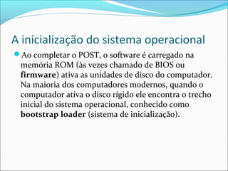 A inicialização do sistema operacional
Ao completar o POST, o software é carregado na
memória ROM (às vezes chamado de BIOS ou
firmware) ativa as unidades de disco do computador.
Na maioria dos computadores modernos, quando o
computador ativa o disco rígido ele encontra o trecho
inicial do sistema operacional, conhecido como
bootstrap loader (sistema de inicialização).
 