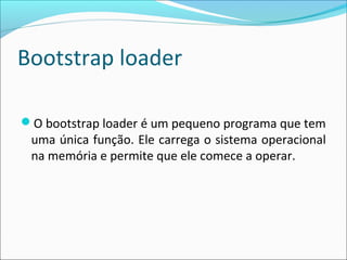 Bootstrap loader
O bootstrap loader é um pequeno programa que tem
uma única função. Ele carrega o sistema operacional
na memória e permite que ele comece a operar.
 
