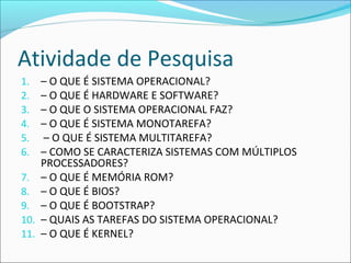 Atividade de Pesquisa
1. – O QUE É SISTEMA OPERACIONAL?
2. – O QUE É HARDWARE E SOFTWARE?
3. – O QUE O SISTEMA OPERACIONAL FAZ?
4. – O QUE É SISTEMA MONOTAREFA?
5. – O QUE É SISTEMA MULTITAREFA?
6. – COMO SE CARACTERIZA SISTEMAS COM MÚLTIPLOS
PROCESSADORES?
7. – O QUE É MEMÓRIA ROM?
8. – O QUE É BIOS?
9. – O QUE É BOOTSTRAP?
10. – QUAIS AS TAREFAS DO SISTEMA OPERACIONAL?
11. – O QUE É KERNEL?
 