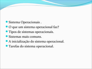 Sistema Operacionais .
O que um sistema operacional faz?
Tipos de sistemas operacionais.
Sistemas mais comuns.
A inicialização do sistema operacional.
Tarefas do sistema operacional.
 