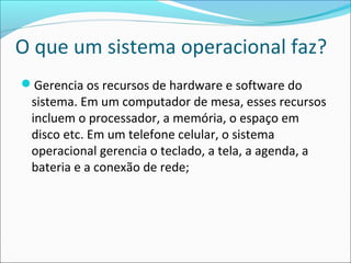 O que um sistema operacional faz?
Gerencia os recursos de hardware e software do
sistema. Em um computador de mesa, esses recursos
incluem o processador, a memória, o espaço em
disco etc. Em um telefone celular, o sistema
operacional gerencia o teclado, a tela, a agenda, a
bateria e a conexão de rede;
 